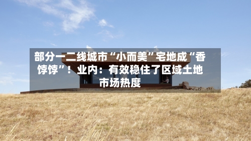 部分一二线城市“小而美”宅地成“香饽饽”！业内：有效稳住了区域土地市场热度
