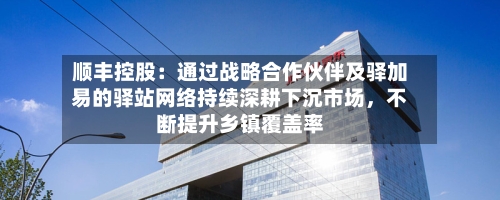 顺丰控股：通过战略合作伙伴及驿加易的驿站网络持续深耕下沉市场，不断提升乡镇覆盖率