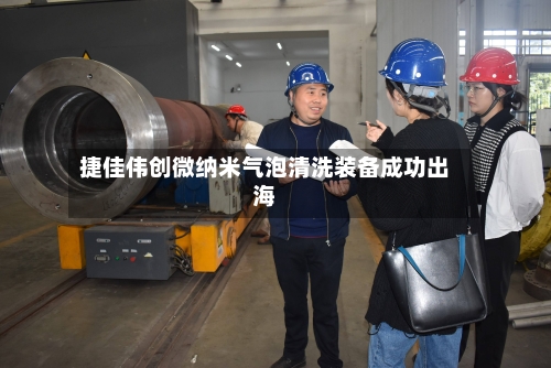 捷佳伟创微纳米气泡清洗装备成功出海