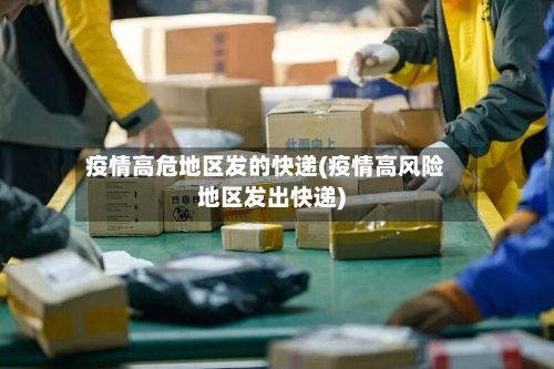 疫情高危地区发的快递(疫情高风险地区发出快递)