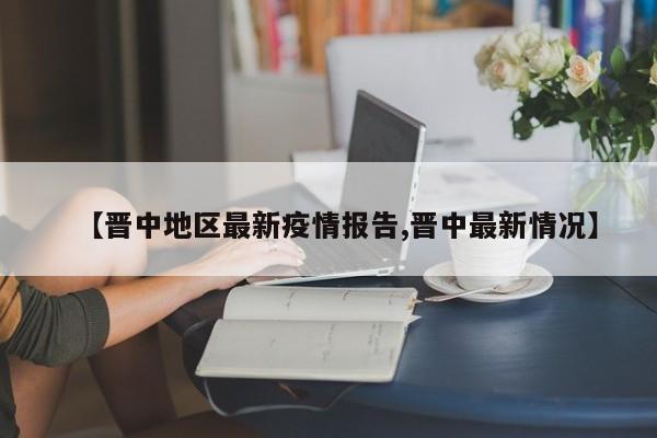 【晋中地区最新疫情报告,晋中最新情况】