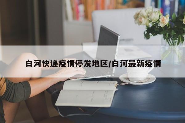 白河快递疫情停发地区/白河最新疫情