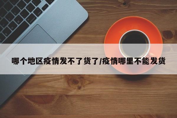 哪个地区疫情发不了货了/疫情哪里不能发货