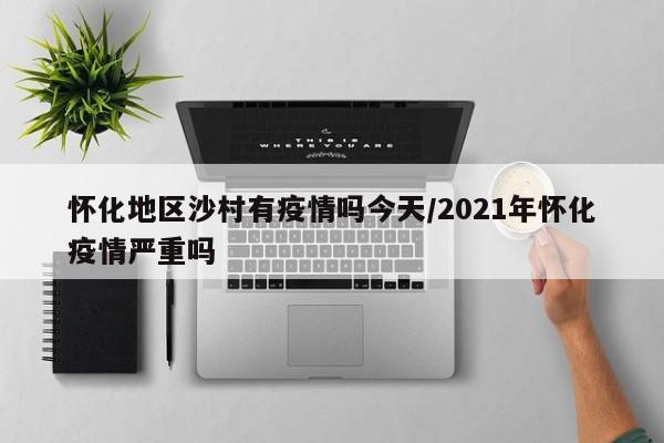 怀化地区沙村有疫情吗今天/2021年怀化疫情严重吗