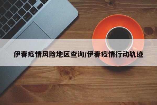 伊春疫情风险地区查询/伊春疫情行动轨迹