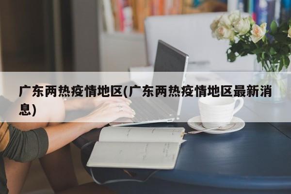广东两热疫情地区(广东两热疫情地区最新消息)