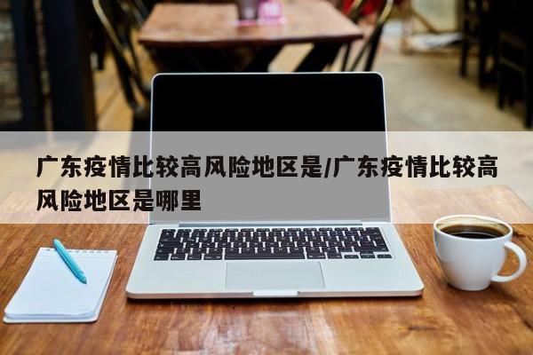 广东疫情比较高风险地区是/广东疫情比较高风险地区是哪里