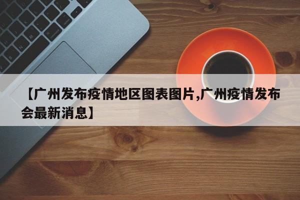 【广州发布疫情地区图表图片,广州疫情发布会最新消息】