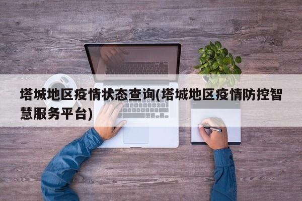 塔城地区疫情状态查询(塔城地区疫情防控智慧服务平台)