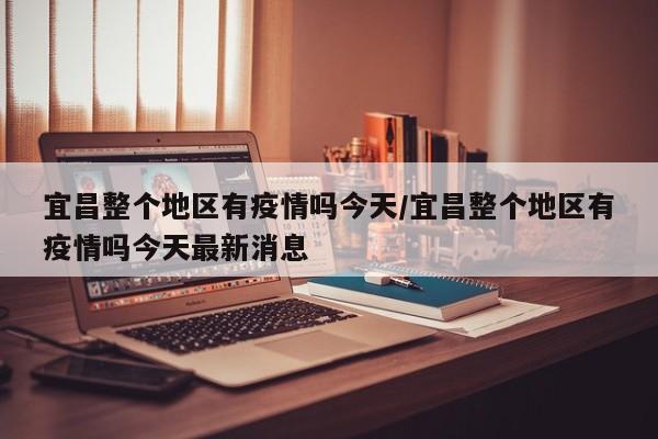 宜昌整个地区有疫情吗今天/宜昌整个地区有疫情吗今天最新消息