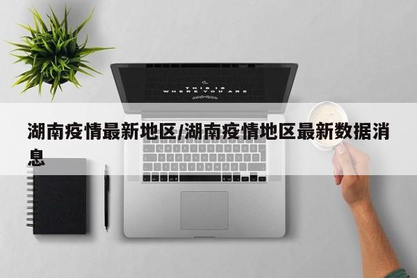 湖南疫情最新地区/湖南疫情地区最新数据消息