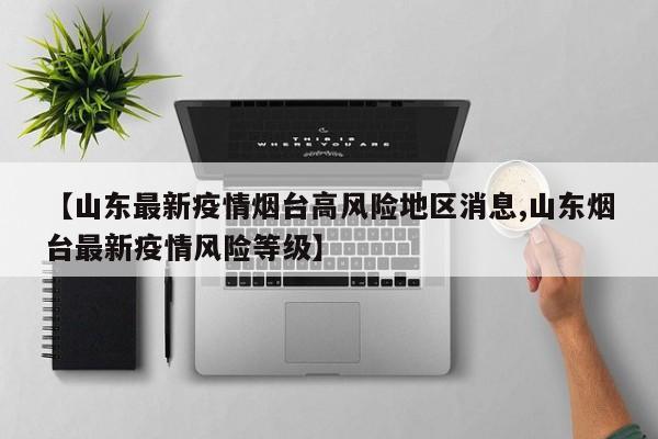 【山东最新疫情烟台高风险地区消息,山东烟台最新疫情风险等级】