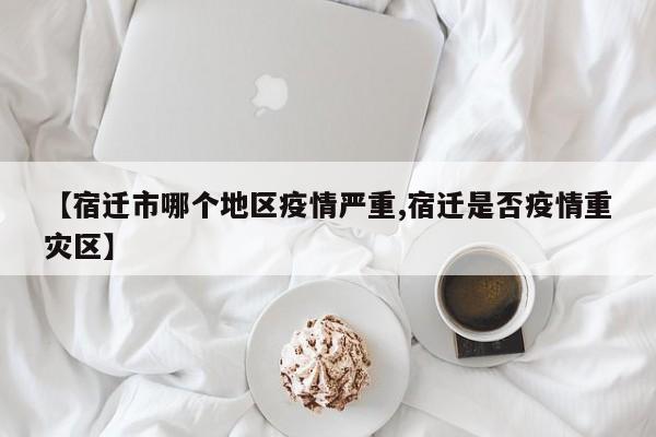 【宿迁市哪个地区疫情严重,宿迁是否疫情重灾区】