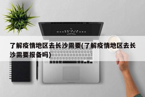 了解疫情地区去长沙需要(了解疫情地区去长沙需要报备吗)