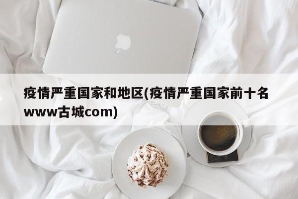 疫情严重国家和地区(疫情严重国家前十名 www古城com)
