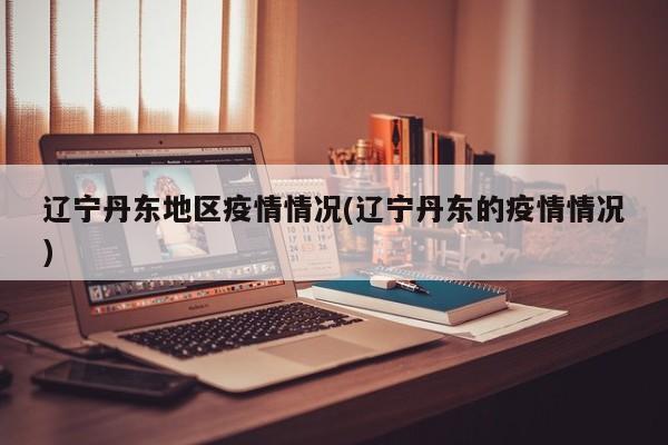 辽宁丹东地区疫情情况(辽宁丹东的疫情情况)
