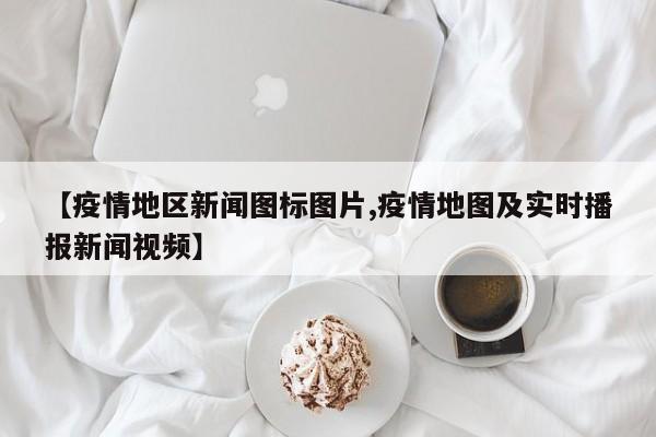【疫情地区新闻图标图片,疫情地图及实时播报新闻视频】