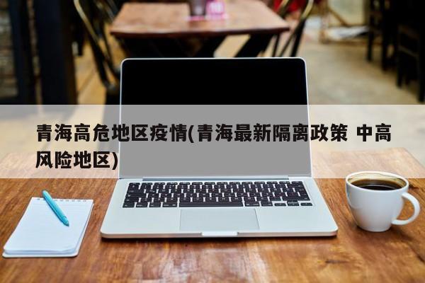 青海高危地区疫情(青海最新隔离政策 中高风险地区)