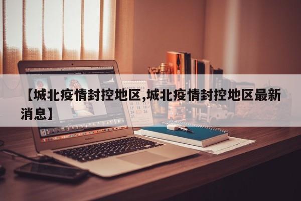 【城北疫情封控地区,城北疫情封控地区最新消息】