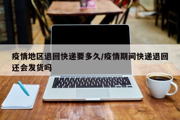 疫情地区退回快递要多久/疫情期间快递退回还会发货吗