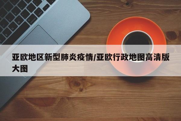 亚欧地区新型肺炎疫情/亚欧行政地图高清版大图