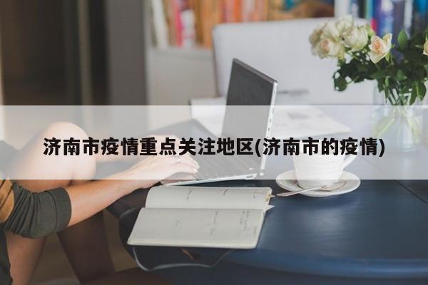 济南市疫情重点关注地区(济南市的疫情)